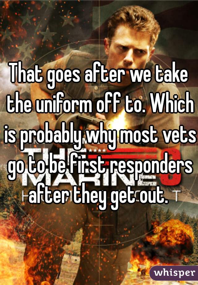 That goes after we take the uniform off to. Which is probably why most vets go to be first responders after they get out. 