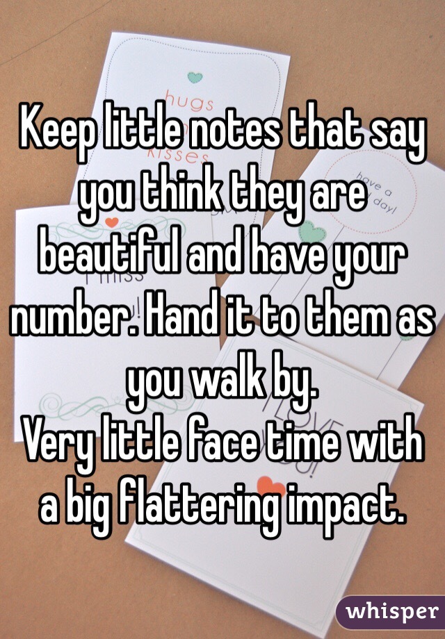 Keep little notes that say you think they are beautiful and have your number. Hand it to them as you walk by. 
Very little face time with a big flattering impact.