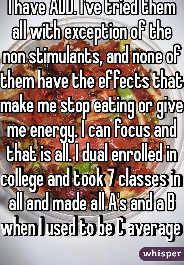 I have ADD. I've tried them all with exception of the non stimulants, and none of them have the effects that make me stop eating or give me energy. I can focus and that is all. I dual enrolled in college and took 7 classes in all and made all A's and a B when I used to be C average 