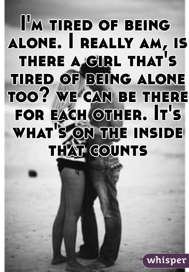 I'm tired of being alone. I really am, is there a girl that's tired of being alone too? we can be there for each other. It's what's on the inside that counts