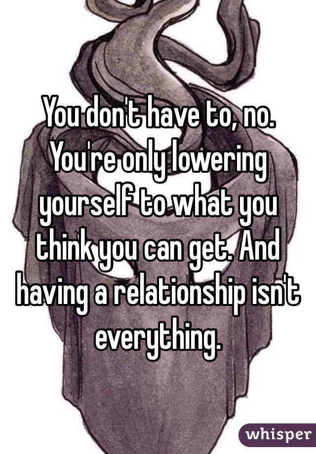 You don't have to, no. You're only lowering yourself to what you think you can get. And having a relationship isn't everything.