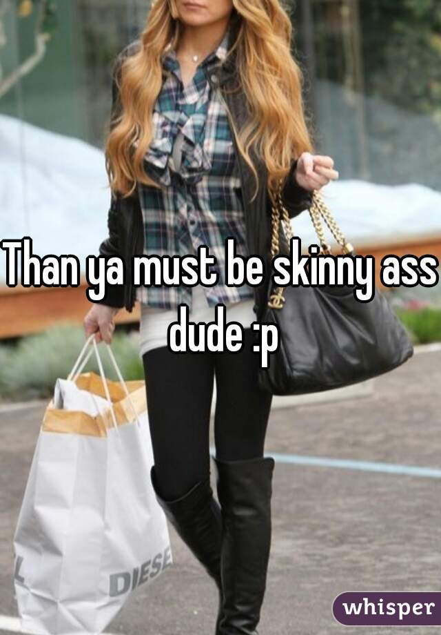 Than ya must be skinny ass dude :p