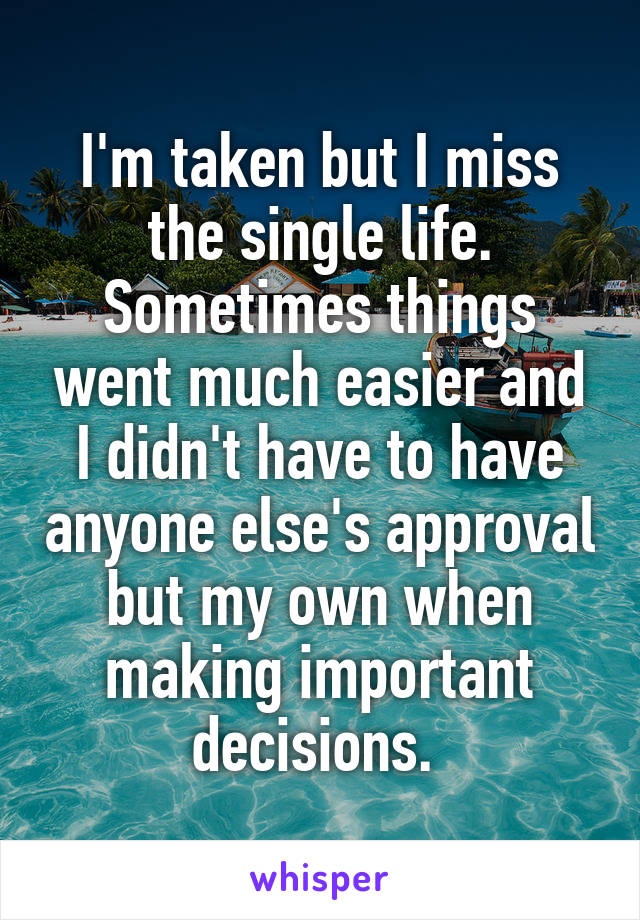 I'm taken but I miss the single life. Sometimes things went much easier and I didn't have to have anyone else's approval but my own when making important decisions. 