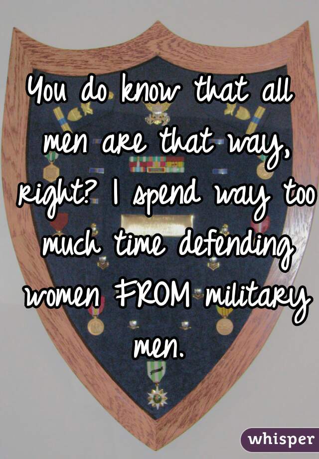 You do know that all men are that way, right? I spend way too much time defending women FROM military men. 