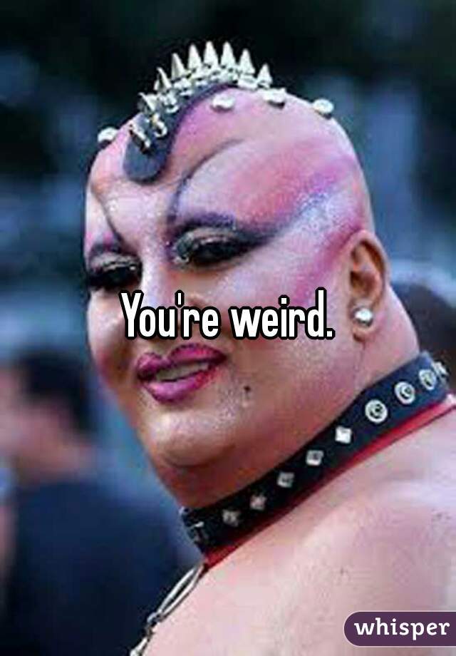 You're weird.