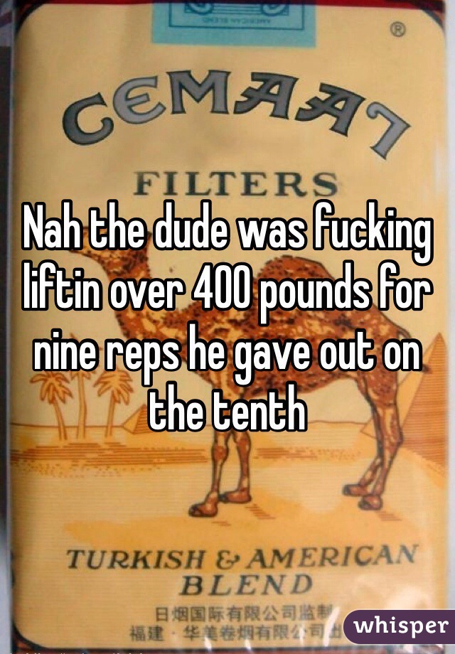 Nah the dude was fucking liftin over 400 pounds for nine reps he gave out on the tenth