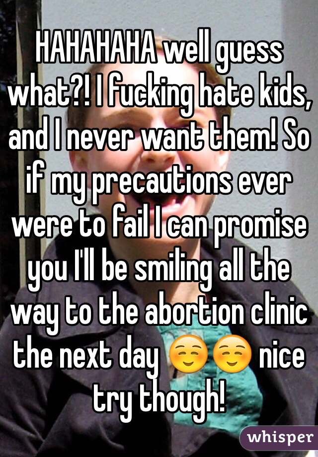 HAHAHAHA well guess what?! I fucking hate kids, and I never want them! So if my precautions ever were to fail I can promise you I'll be smiling all the way to the abortion clinic the next day ☺️☺️ nice try though!