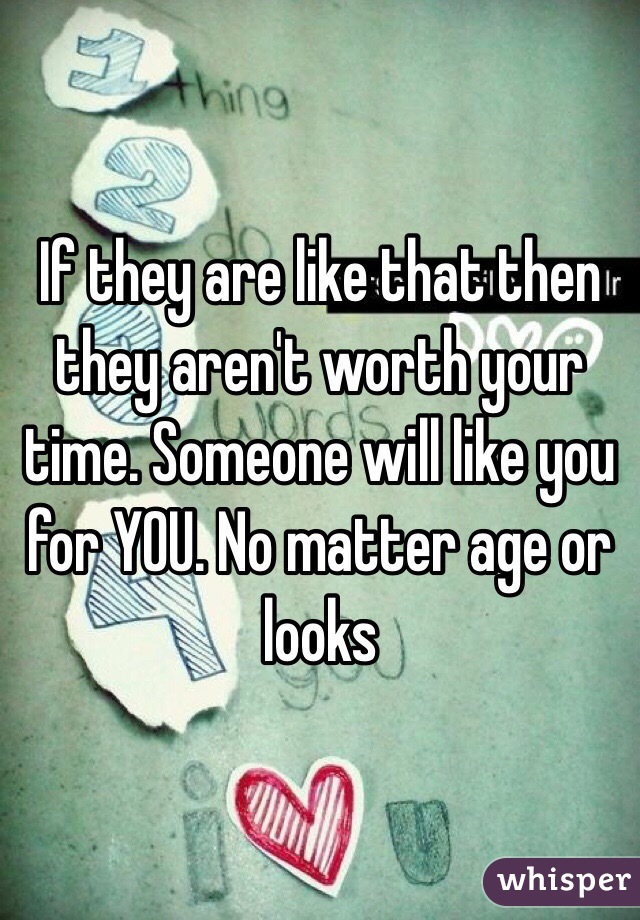 If they are like that then they aren't worth your time. Someone will like you for YOU. No matter age or looks