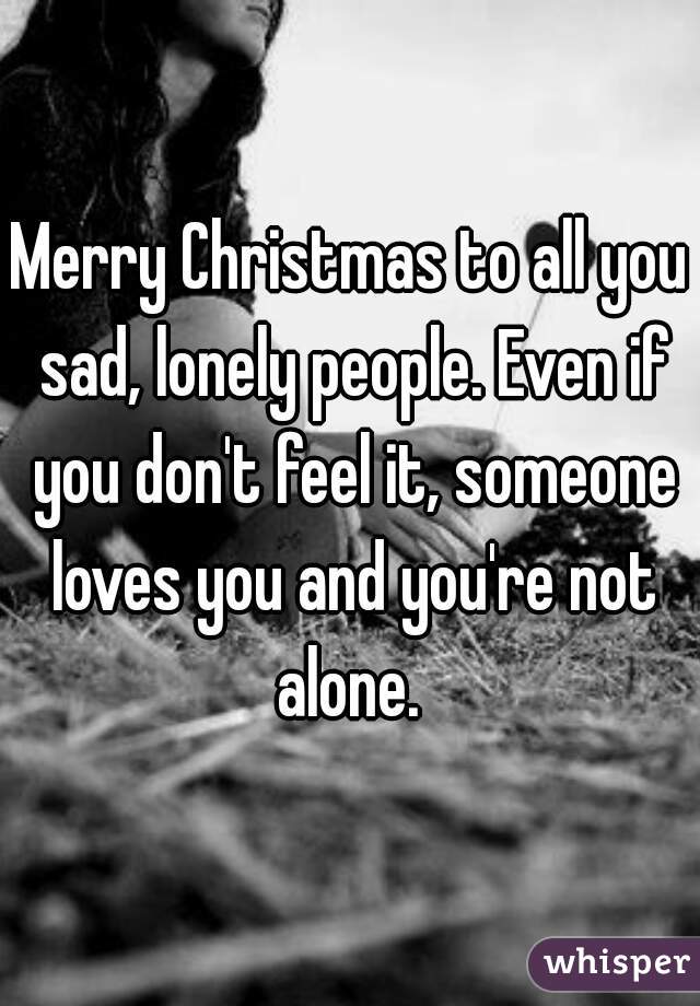 Merry Christmas to all you sad, lonely people. Even if you don't feel it, someone loves you and you're not alone. 