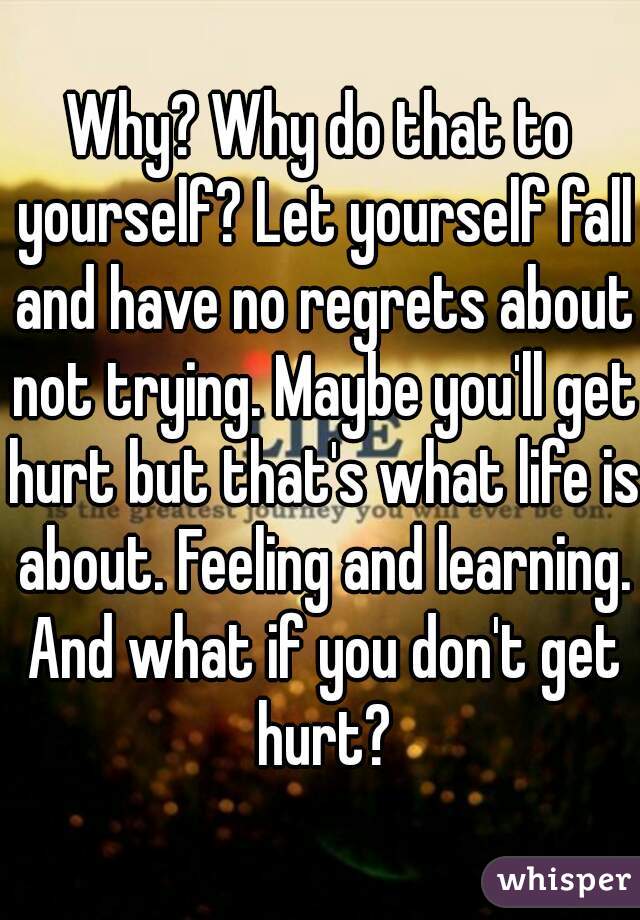 Why? Why do that to yourself? Let yourself fall and have no regrets about not trying. Maybe you'll get hurt but that's what life is about. Feeling and learning. And what if you don't get hurt?