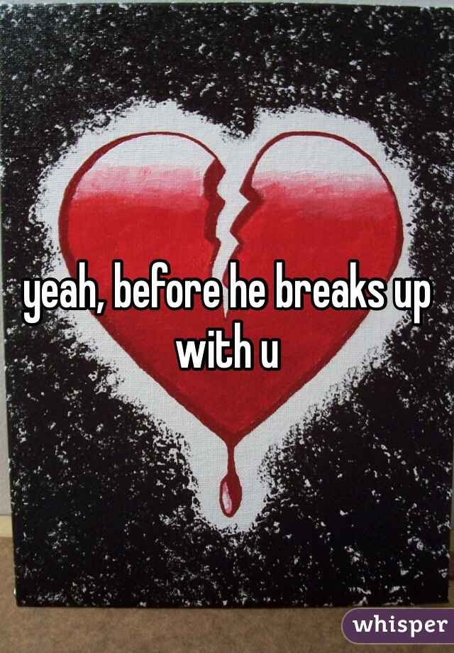 yeah, before he breaks up with u