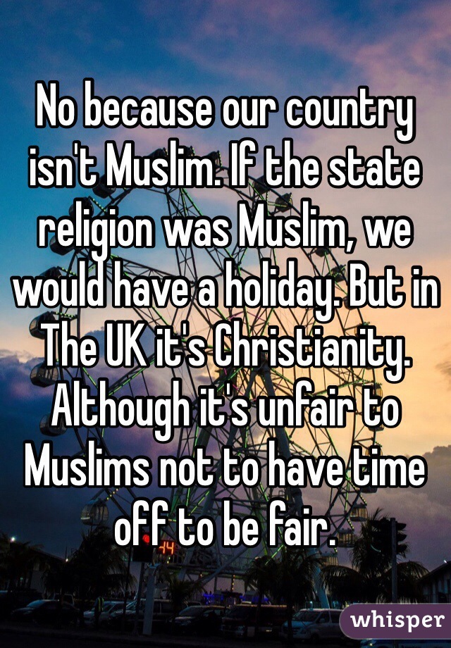 No because our country isn't Muslim. If the state religion was Muslim, we would have a holiday. But in The UK it's Christianity. Although it's unfair to Muslims not to have time off to be fair.