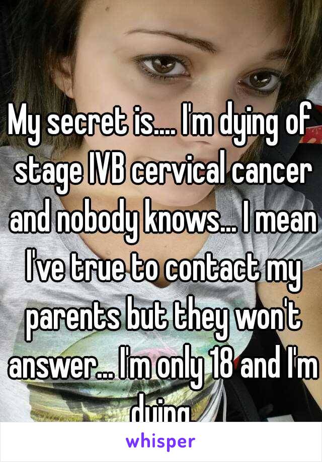 My secret is.... I'm dying of stage IVB cervical cancer and nobody knows... I mean I've true to contact my parents but they won't answer... I'm only 18 and I'm dying.
