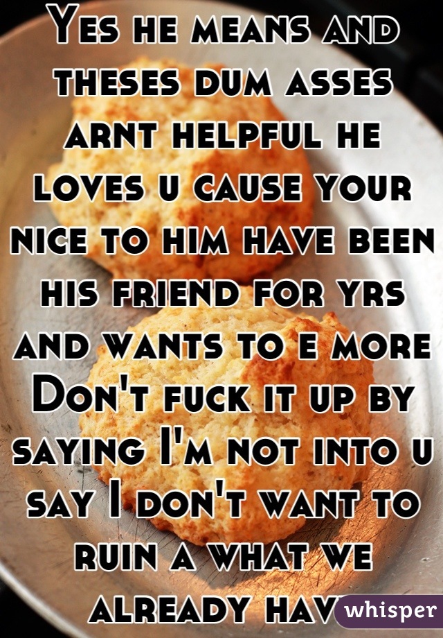 Yes he means and theses dum asses arnt helpful he loves u cause your nice to him have been his friend for yrs and wants to e more 
Don't fuck it up by saying I'm not into u say I don't want to ruin a what we already have