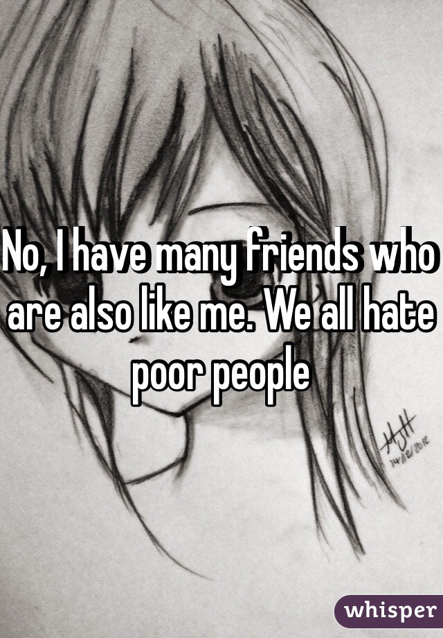 No, I have many friends who are also like me. We all hate poor people
