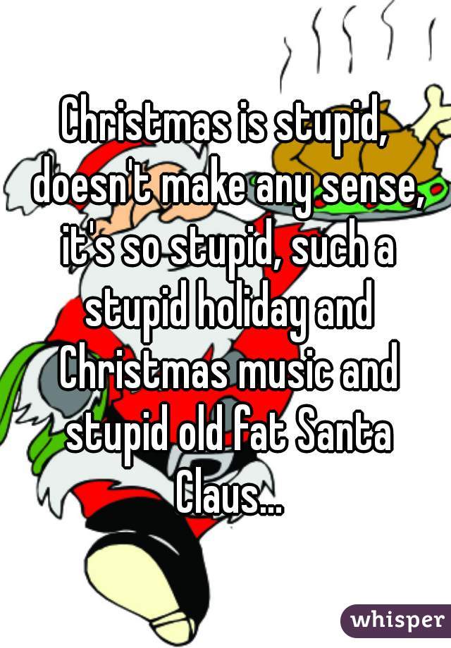 Christmas is stupid, doesn't make any sense, it's so stupid, such a stupid holiday and Christmas music and stupid old fat Santa Claus...