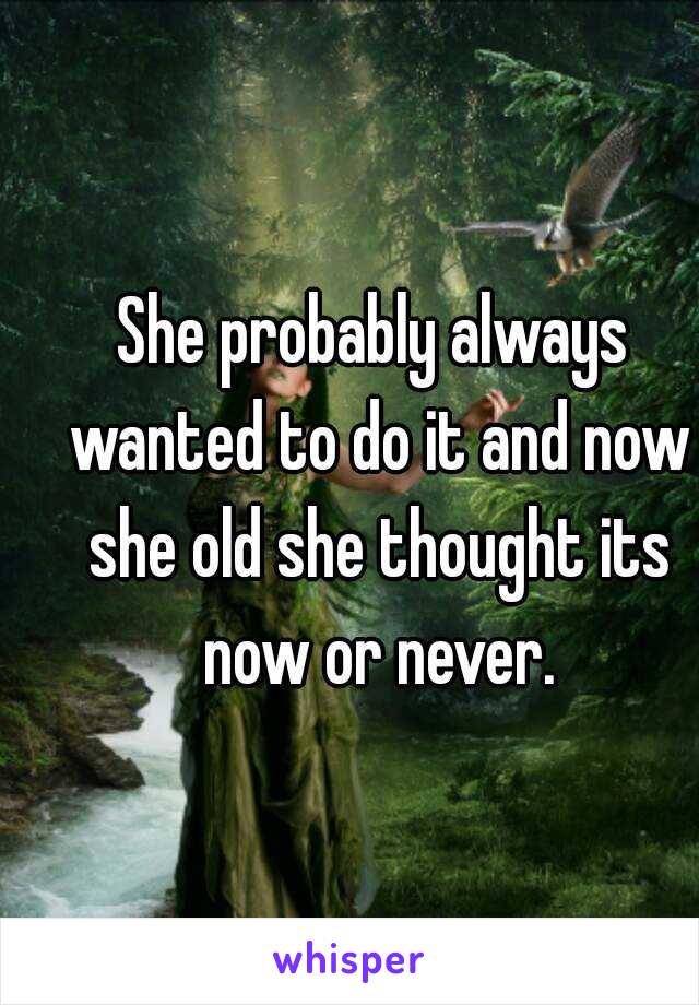She probably always wanted to do it and now she old she thought its now or never.