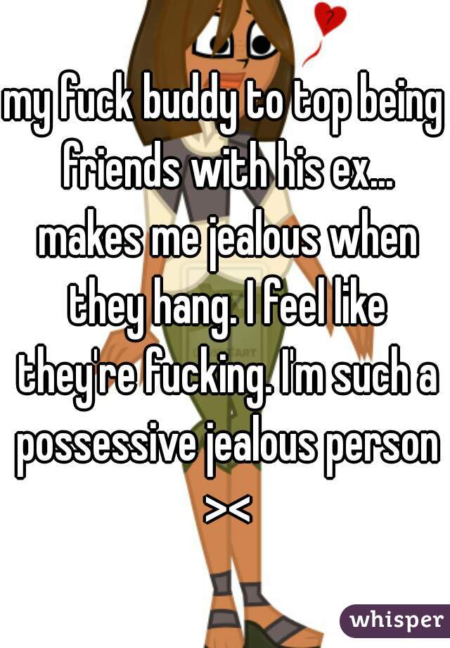 my fuck buddy to top being friends with his ex... makes me jealous when they hang. I feel like they're fucking. I'm such a possessive jealous person ><