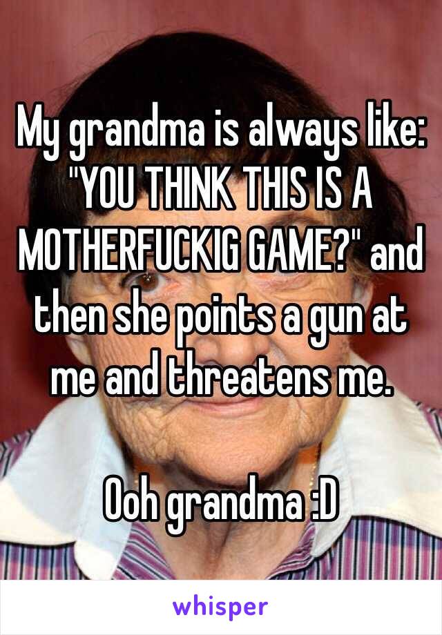My grandma is always like: "YOU THINK THIS IS A MOTHERFUCKIG GAME?" and then she points a gun at me and threatens me.

Ooh grandma :D