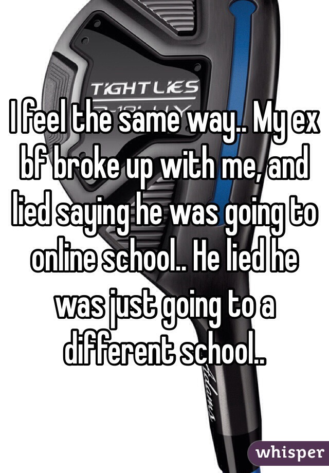 I feel the same way.. My ex bf broke up with me, and lied saying he was going to online school.. He lied he was just going to a different school..