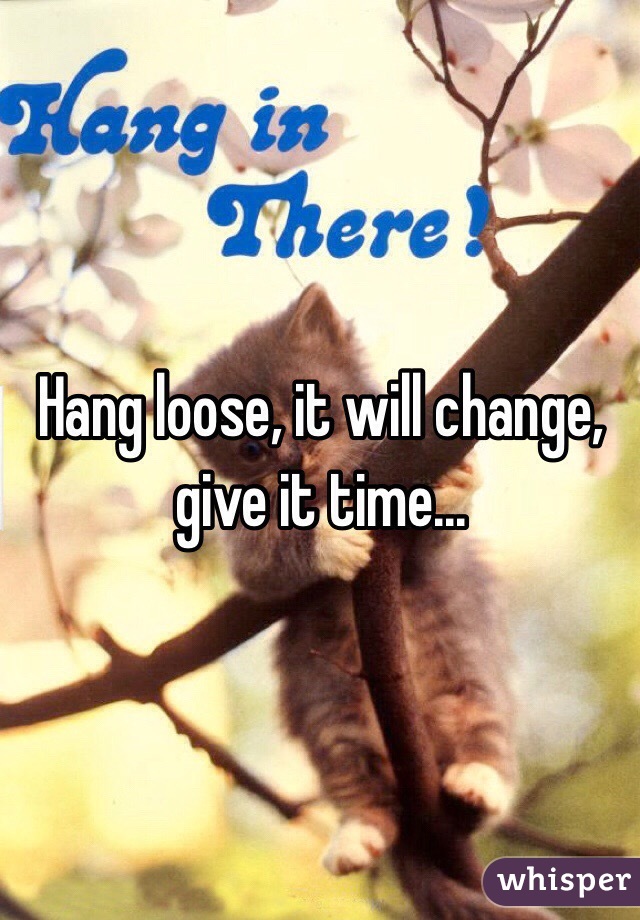 Hang loose, it will change, give it time...