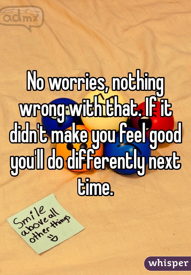 No worries, nothing wrong with that. If it didn't make you feel good you'll do differently next time. 