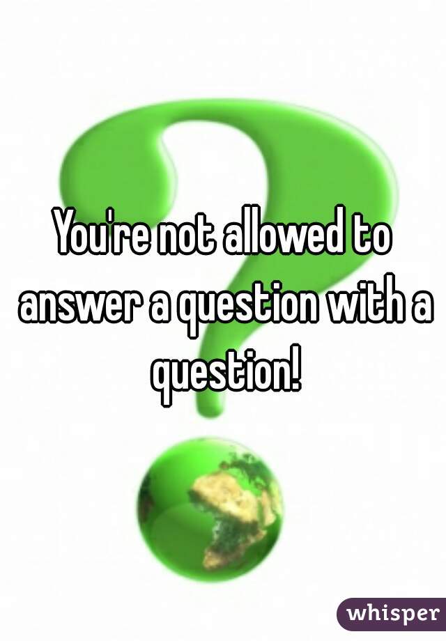 You're not allowed to answer a question with a question!
