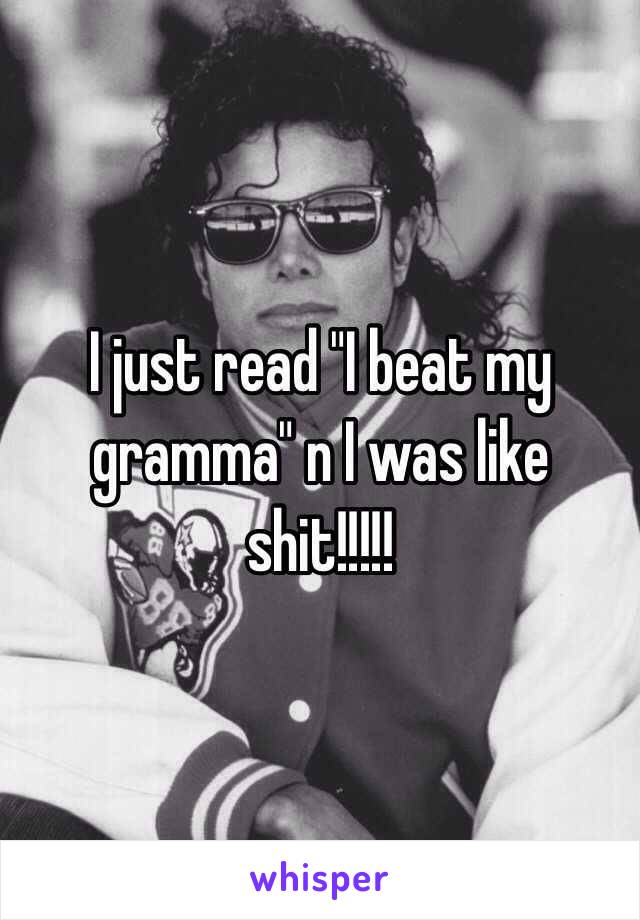 I just read "I beat my gramma" n I was like shit!!!!!