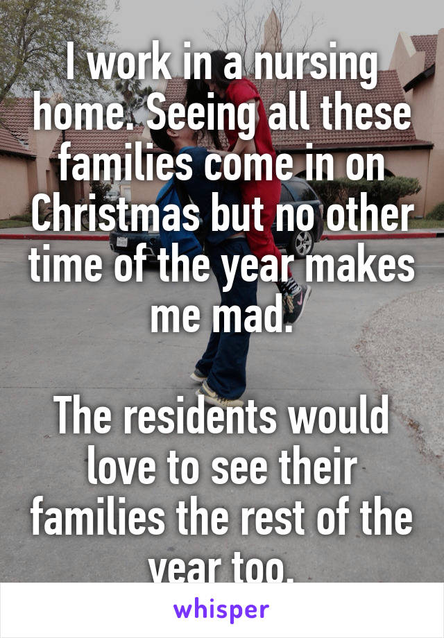 I work in a nursing home. Seeing all these families come in on Christmas but no other time of the year makes me mad.

The residents would love to see their families the rest of the year too.