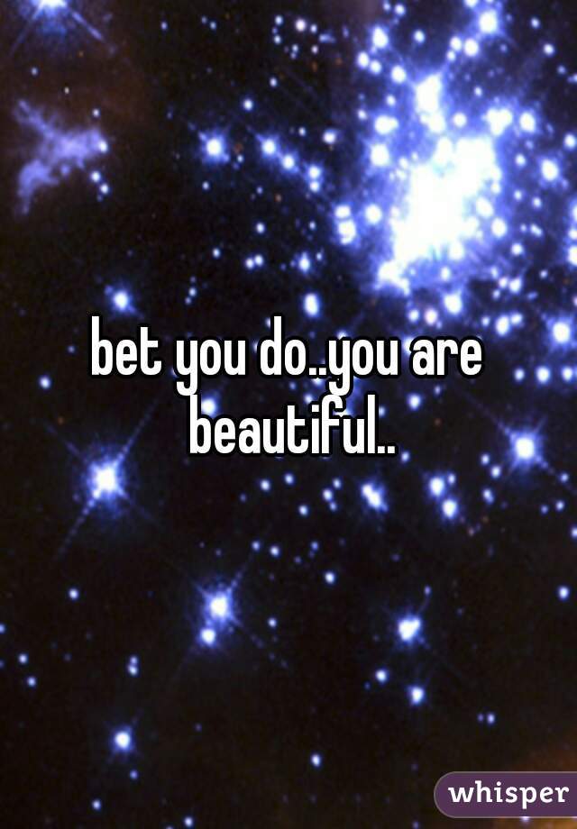 bet you do..you are beautiful..