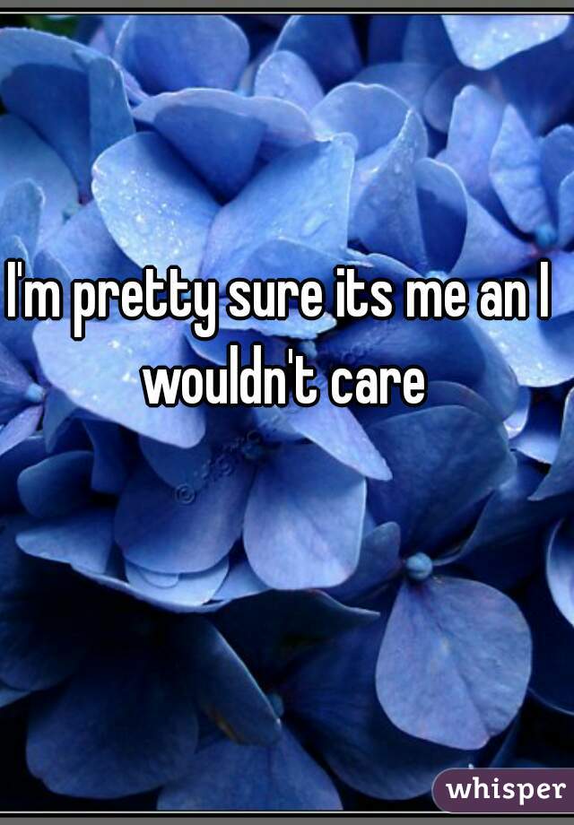 I'm pretty sure its me an I wouldn't care