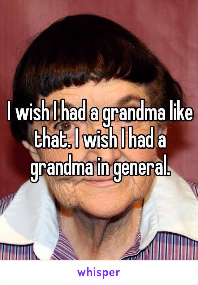 I wish I had a grandma like that. I wish I had a grandma in general.