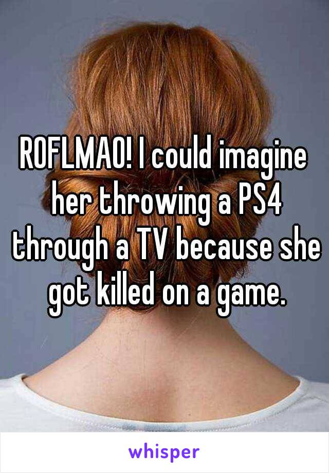 ROFLMAO! I could imagine her throwing a PS4 through a TV because she got killed on a game.