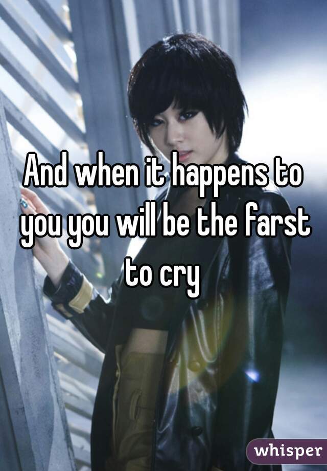 And when it happens to you you will be the farst to cry 