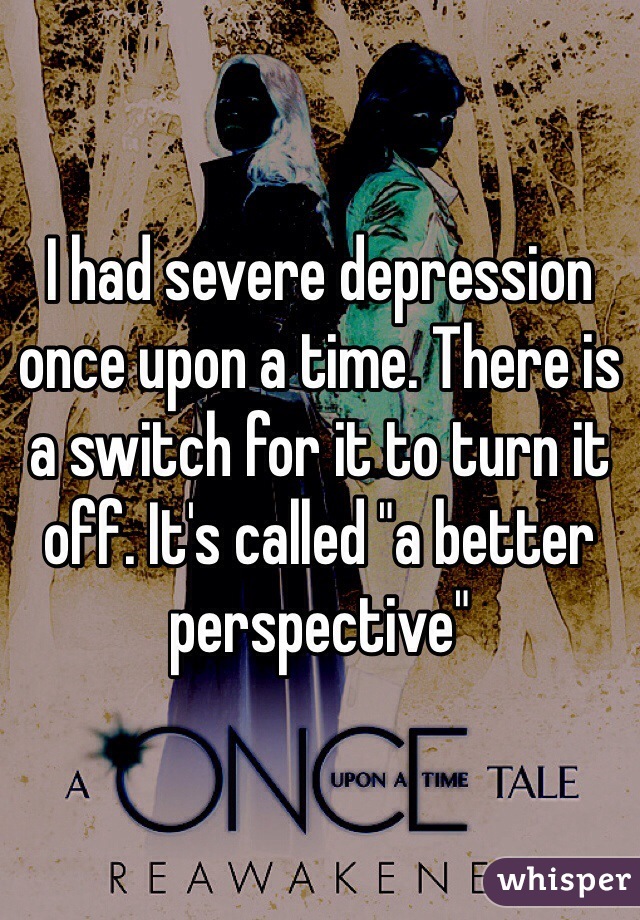 I had severe depression once upon a time. There is a switch for it to turn it off. It's called "a better perspective"