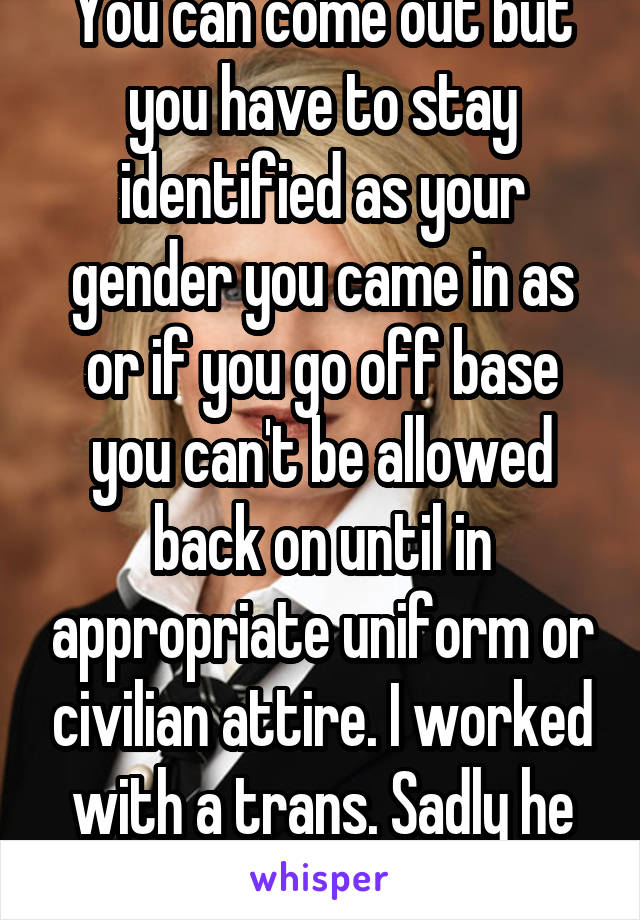 You can come out but you have to stay identified as your gender you came in as or if you go off base you can't be allowed back on until in appropriate uniform or civilian attire. I worked with a trans. Sadly he threatened legal a lot. 
