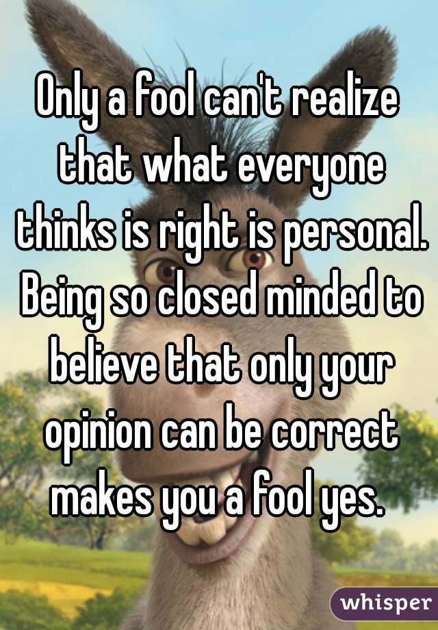 Only a fool can't realize that what everyone thinks is right is personal. Being so closed minded to believe that only your opinion can be correct makes you a fool yes. 