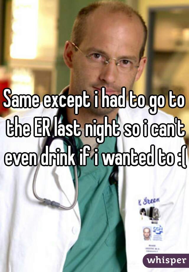 Same except i had to go to the ER last night so i can't even drink if i wanted to :(