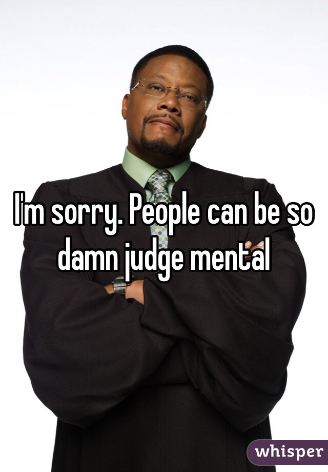 I'm sorry. People can be so damn judge mental 