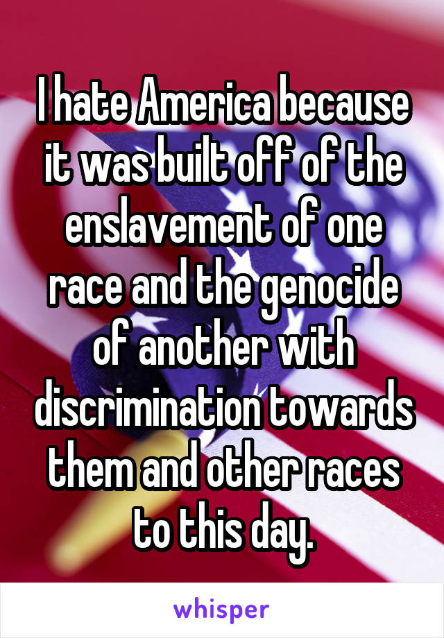 I hate America because it was built off of the enslavement of one race and the genocide of another with discrimination towards them and other races to this day.