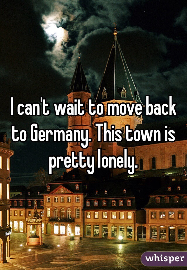 I can't wait to move back to Germany. This town is pretty lonely.