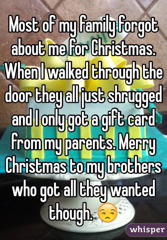 Most of my family forgot about me for Christmas. When I walked through the door they all just shrugged and I only got a gift card from my parents. Merry Christmas to my brothers who got all they wanted though. 😒 