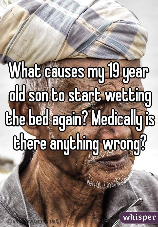 What causes my 19 year old son to start wetting the bed again? Medically is there anything wrong?