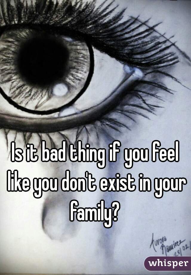 Is it bad thing if you feel like you don't exist in your family? 