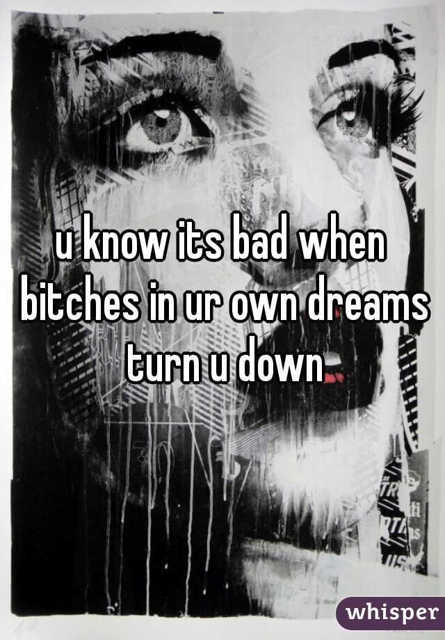 u know its bad when bitches in ur own dreams turn u down