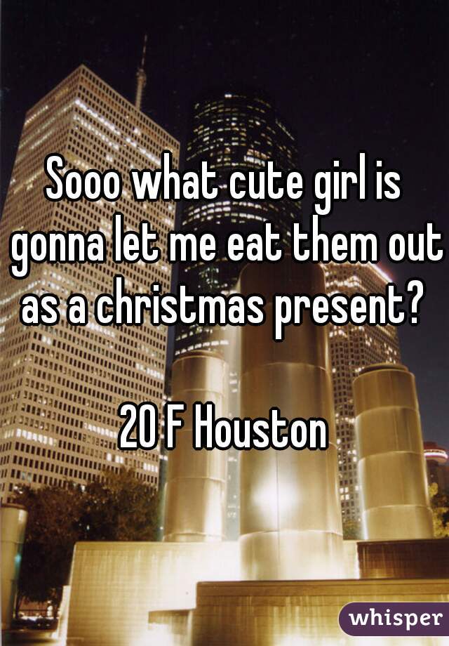 Sooo what cute girl is gonna let me eat them out as a christmas present? 

20 F Houston