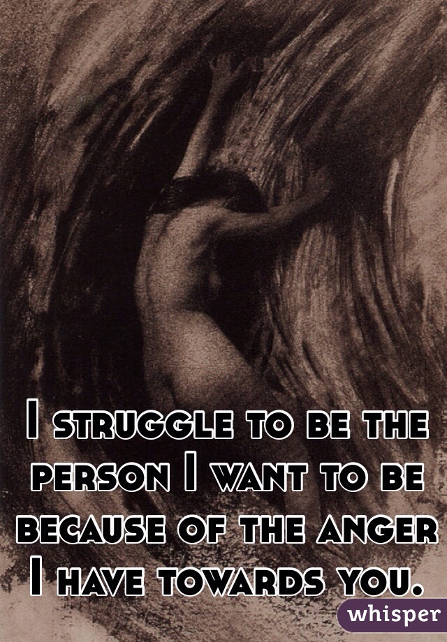 I struggle to be the person I want to be because of the anger I have towards you.
