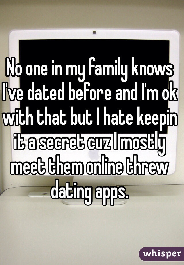 No one in my family knows I've dated before and I'm ok with that but I hate keepin it a secret cuz I mostly meet them online threw dating apps. 