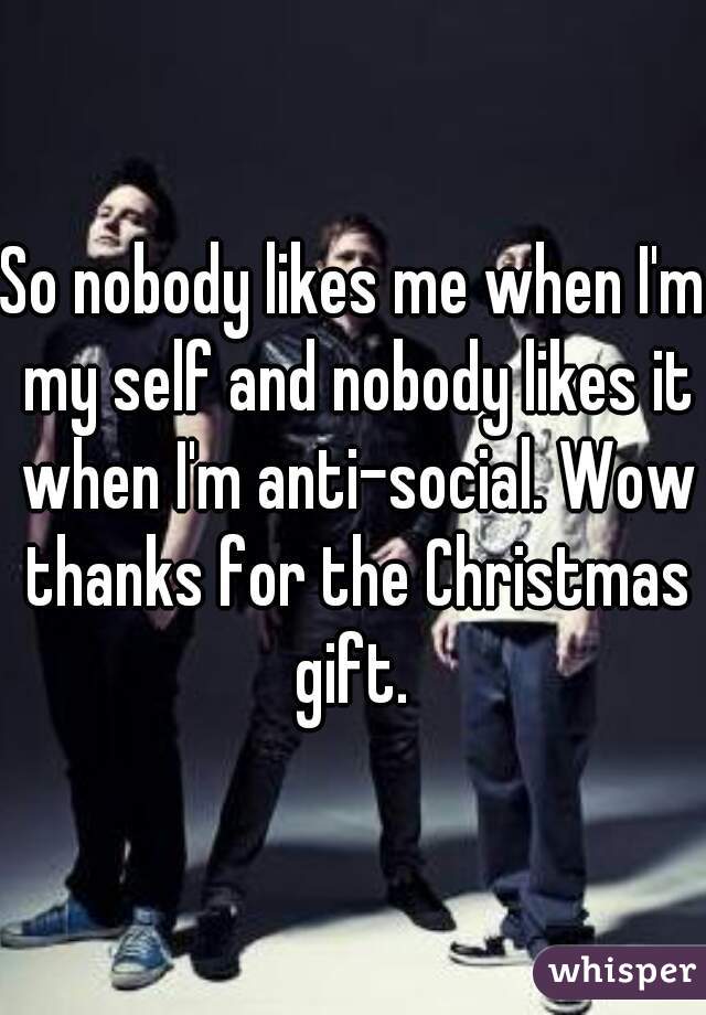 So nobody likes me when I'm my self and nobody likes it when I'm anti-social. Wow thanks for the Christmas gift. 