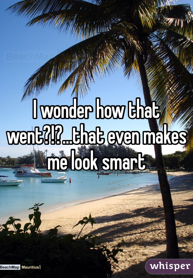 I wonder how that went?!?...that even makes me look smart